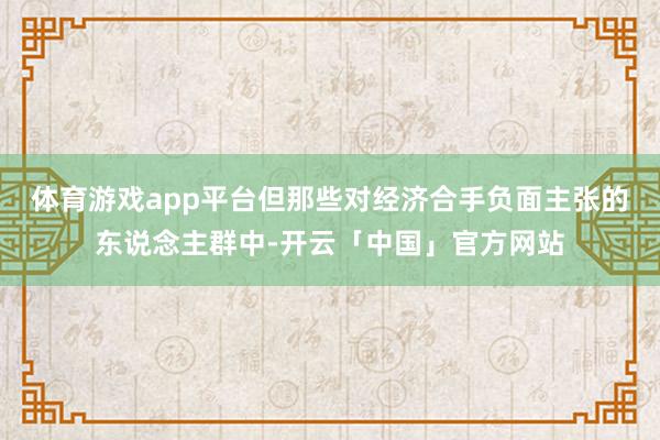 体育游戏app平台但那些对经济合手负面主张的东说念主群中-开云「中国」官方网站