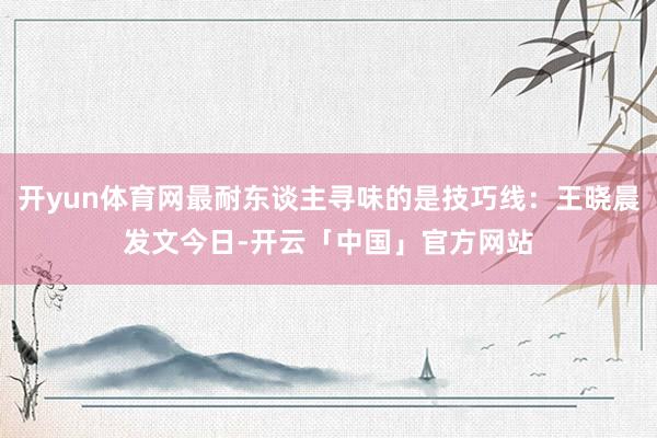 开yun体育网最耐东谈主寻味的是技巧线：王晓晨发文今日-开云「中国」官方网站