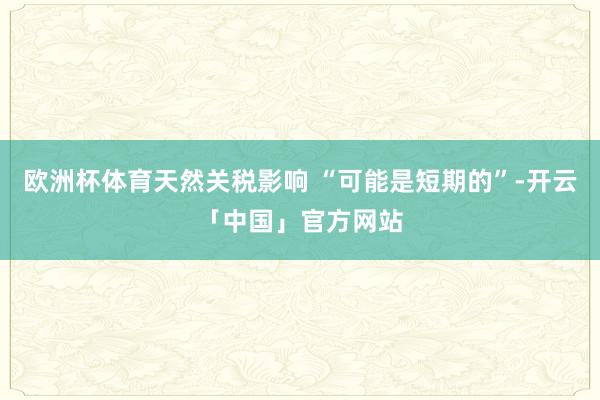 欧洲杯体育天然关税影响 “可能是短期的”-开云「中国」官方网站