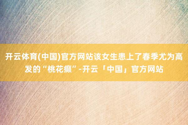 开云体育(中国)官方网站该女生患上了春季尤为高发的“桃花癫”-开云「中国」官方网站