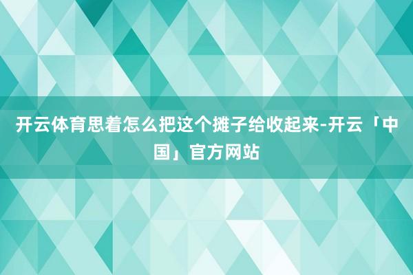 开云体育思着怎么把这个摊子给收起来-开云「中国」官方网站