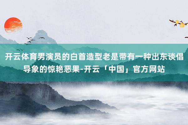 开云体育男演员的白首造型老是带有一种出东谈倡导象的惊艳恶果-开云「中国」官方网站
