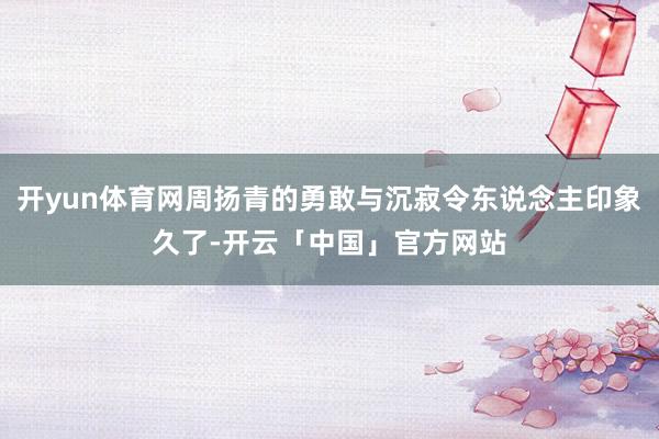 开yun体育网周扬青的勇敢与沉寂令东说念主印象久了-开云「中国」官方网站