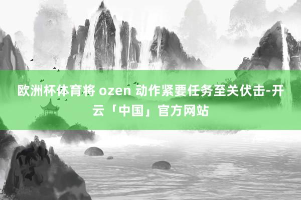欧洲杯体育将 ozen 动作紧要任务至关伏击-开云「中国」官方网站