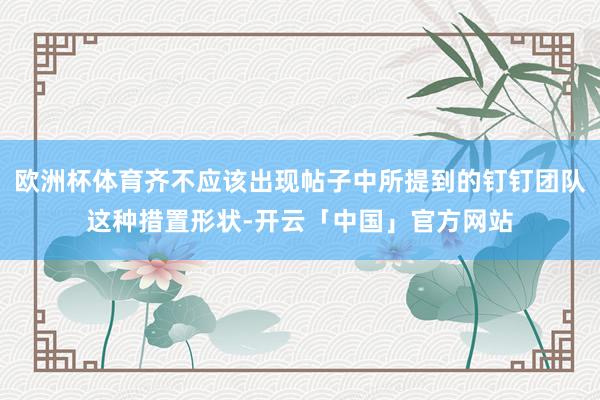 欧洲杯体育齐不应该出现帖子中所提到的钉钉团队这种措置形状-开云「中国」官方网站