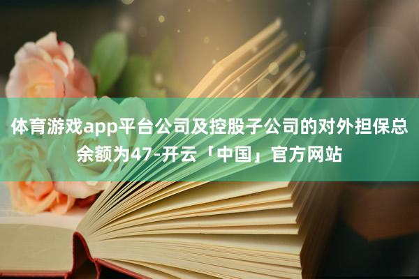 体育游戏app平台公司及控股子公司的对外担保总余额为47-开云「中国」官方网站