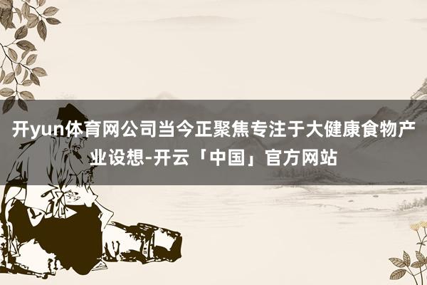 开yun体育网公司当今正聚焦专注于大健康食物产业设想-开云「中国」官方网站