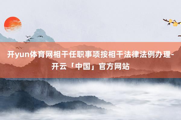 开yun体育网相干任职事项按相干法律法例办理-开云「中国」官方网站