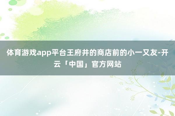 体育游戏app平台王府井的商店前的小一又友-开云「中国」官方网站