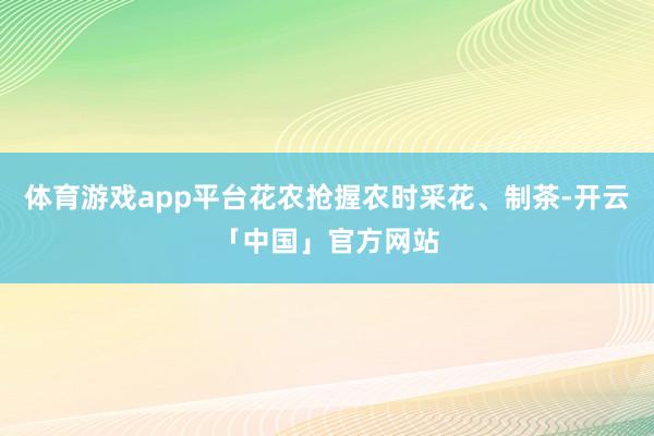 体育游戏app平台花农抢握农时采花、制茶-开云「中国」官方网站