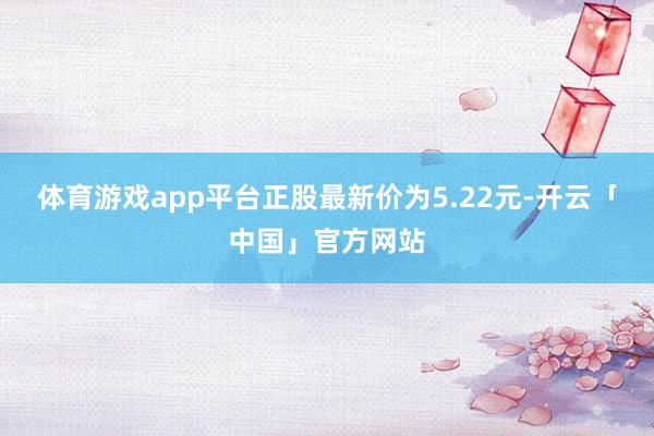 体育游戏app平台正股最新价为5.22元-开云「中国」官方网站