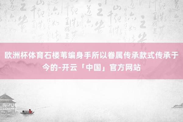 欧洲杯体育石楼苇编身手所以眷属传承款式传承于今的-开云「中国」官方网站