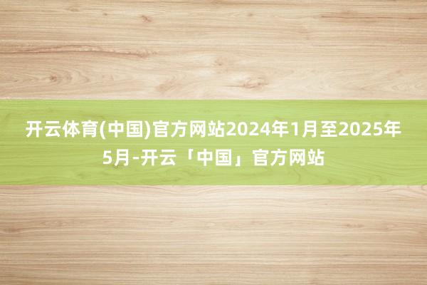 开云体育(中国)官方网站2024年1月至2025年5月-开云「中国」官方网站