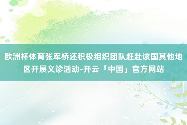 欧洲杯体育张军桥还积极组织团队赶赴该国其他地区开展义诊活动-开云「中国」官方网站