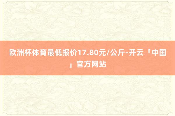 欧洲杯体育最低报价17.80元/公斤-开云「中国」官方网站