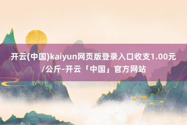 开云(中国)kaiyun网页版登录入口收支1.00元/公斤-开云「中国」官方网站