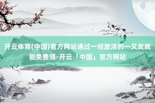 开云体育(中国)官方网站通过一经激活的一又友就能免费领-开云「中国」官方网站