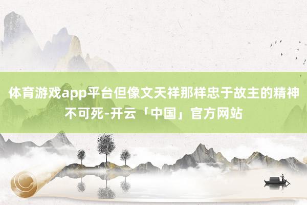 体育游戏app平台但像文天祥那样忠于故主的精神不可死-开云「中国」官方网站