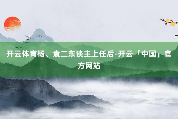 开云体育杨、袁二东谈主上任后-开云「中国」官方网站