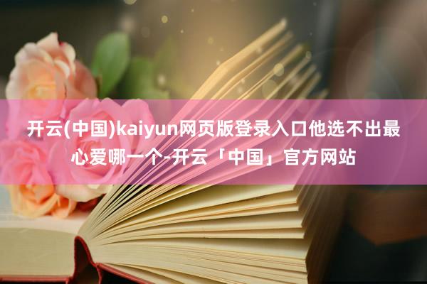 开云(中国)kaiyun网页版登录入口他选不出最心爱哪一个-开云「中国」官方网站