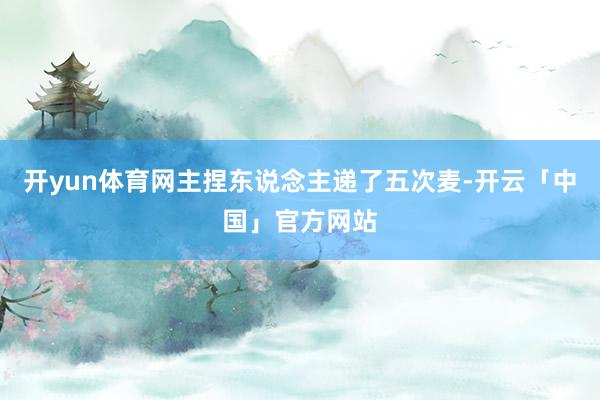 开yun体育网主捏东说念主递了五次麦-开云「中国」官方网站