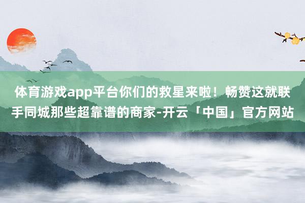 体育游戏app平台你们的救星来啦！畅赞这就联手同城那些超靠谱的商家-开云「中国」官方网站