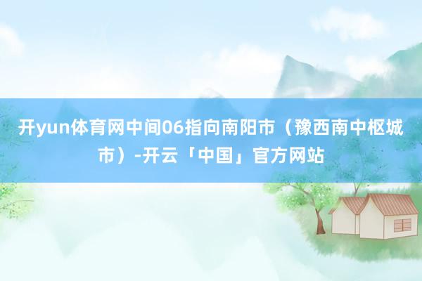 开yun体育网中间06指向南阳市（豫西南中枢城市）-开云「中国」官方网站