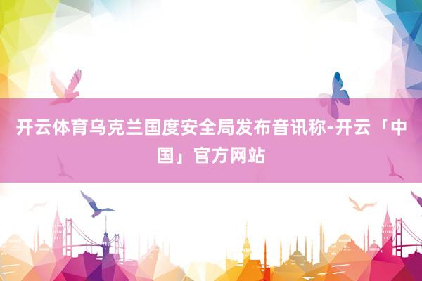 开云体育乌克兰国度安全局发布音讯称-开云「中国」官方网站