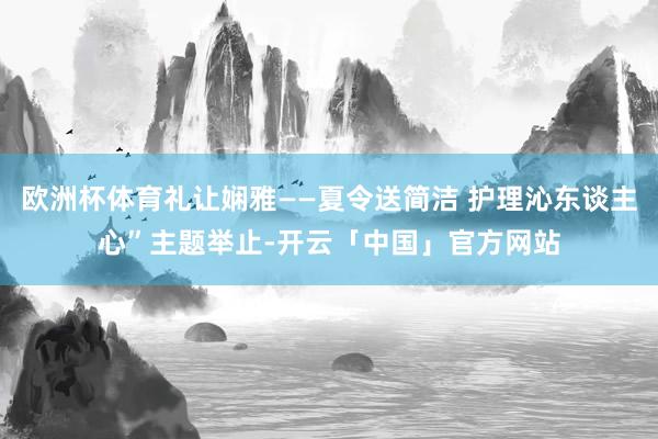 欧洲杯体育礼让娴雅——夏令送简洁 护理沁东谈主心”主题举止-开云「中国」官方网站
