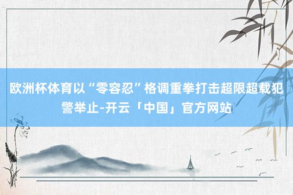 欧洲杯体育以“零容忍”格调重拳打击超限超载犯警举止-开云「中国」官方网站