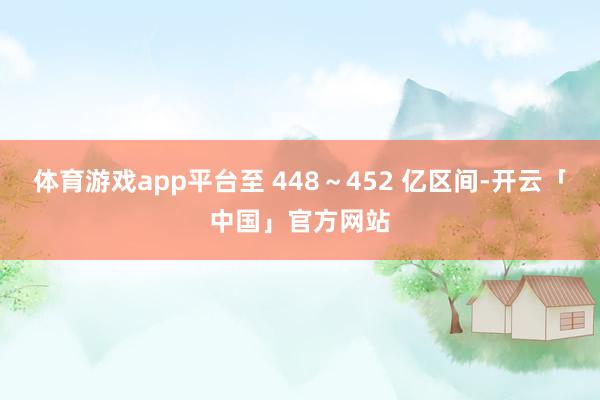 体育游戏app平台至 448～452 亿区间-开云「中国」官方网站