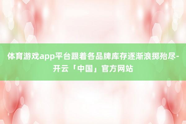 体育游戏app平台跟着各品牌库存逐渐浪掷殆尽-开云「中国」官方网站