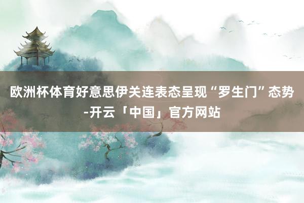 欧洲杯体育好意思伊关连表态呈现“罗生门”态势-开云「中国」官方网站