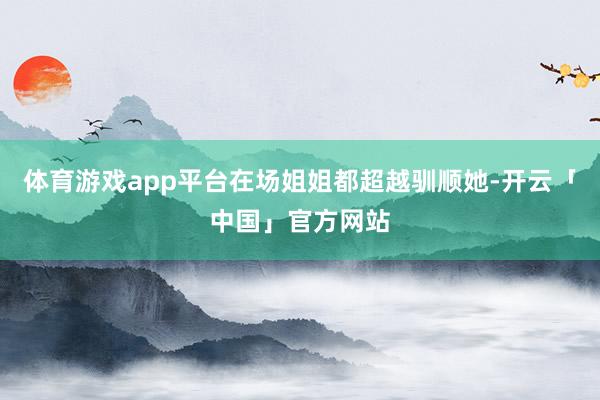 体育游戏app平台在场姐姐都超越驯顺她-开云「中国」官方网站