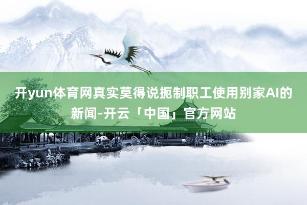 开yun体育网真实莫得说扼制职工使用别家AI的新闻-开云「中国」官方网站
