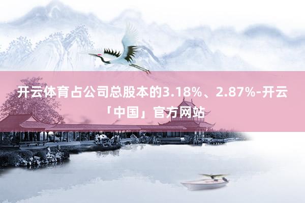 开云体育占公司总股本的3.18%、2.87%-开云「中国」官方网站