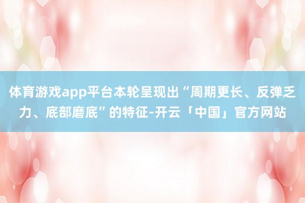 体育游戏app平台本轮呈现出“周期更长、反弹乏力、底部磨底”的特征-开云「中国」官方网站