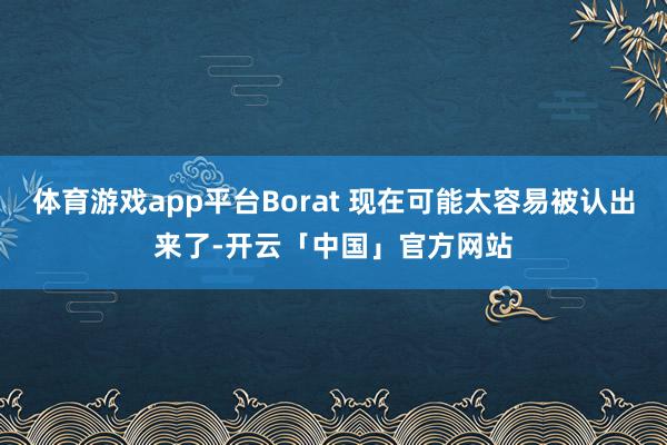 体育游戏app平台Borat 现在可能太容易被认出来了-开云「中国」官方网站