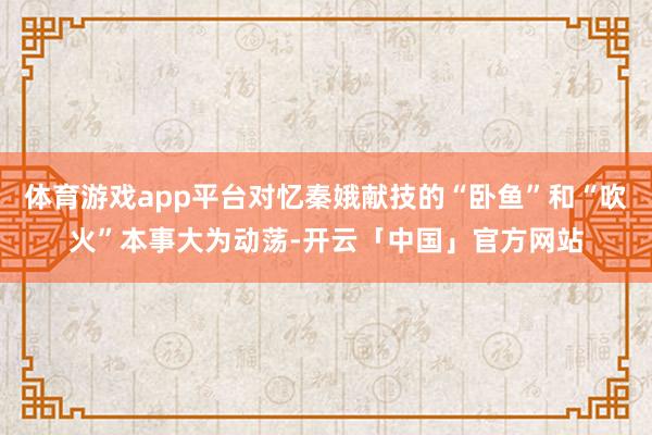 体育游戏app平台对忆秦娥献技的“卧鱼”和“吹火”本事大为动荡-开云「中国」官方网站