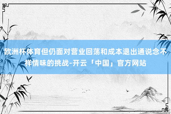 欧洲杯体育但仍面对营业回荡和成本退出通说念不祥情味的挑战-开云「中国」官方网站