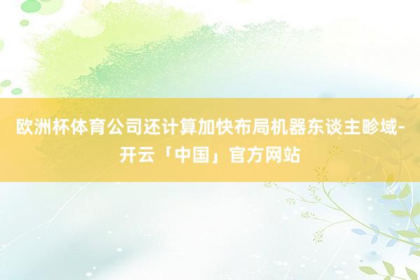 欧洲杯体育公司还计算加快布局机器东谈主畛域-开云「中国」官方网站