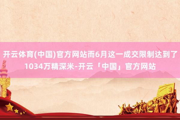 开云体育(中国)官方网站而6月这一成交限制达到了1034万精深米-开云「中国」官方网站