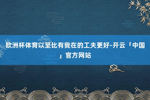 欧洲杯体育以至比有我在的工夫更好-开云「中国」官方网站