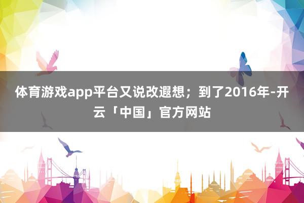 体育游戏app平台又说改遐想;到了2016年-开云「中国」官方网站
