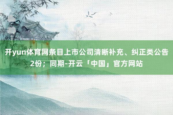 开yun体育网条目上市公司清晰补充、纠正类公告2份;同期-开云「中国」官方网站
