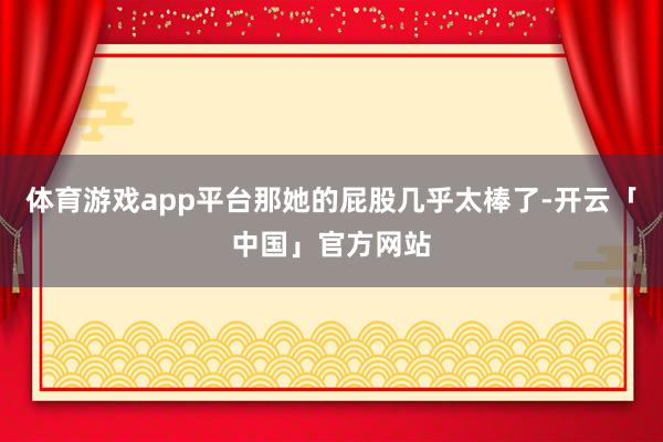 体育游戏app平台那她的屁股几乎太棒了-开云「中国」官方网站