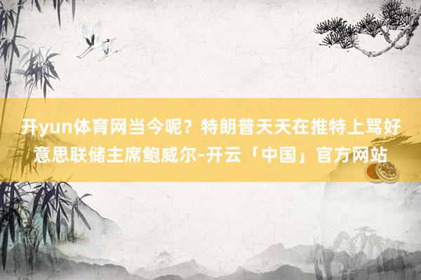开yun体育网当今呢？特朗普天天在推特上骂好意思联储主席鲍威尔-开云「中国」官方网站
