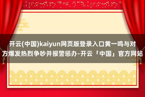 开云(中国)kaiyun网页版登录入口黄一鸣与对方爆发热烈争吵并报警惩办-开云「中国」官方网站