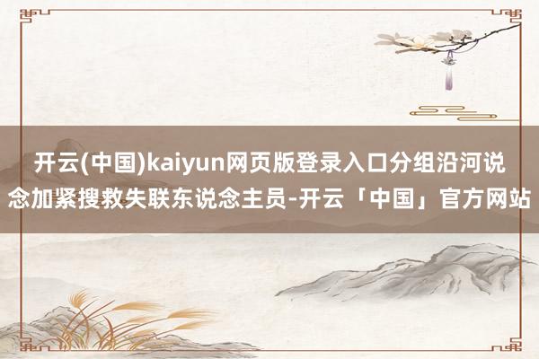 开云(中国)kaiyun网页版登录入口分组沿河说念加紧搜救失联东说念主员-开云「中国」官方网站