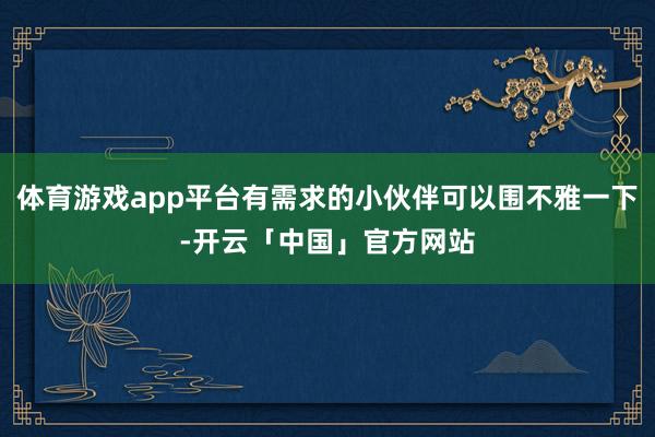 体育游戏app平台有需求的小伙伴可以围不雅一下-开云「中国」官方网站